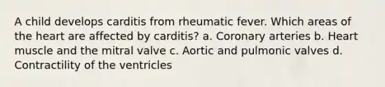 A child develops carditis from rheumatic fever. Which areas of the heart are affected by carditis? a. Coronary arteries b. Heart muscle and the mitral valve c. Aortic and pulmonic valves d. Contractility of the ventricles