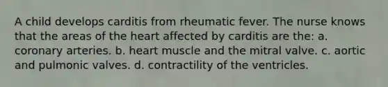 A child develops carditis from rheumatic fever. The nurse knows that the areas of the heart affected by carditis are the: a. coronary arteries. b. heart muscle and the mitral valve. c. aortic and pulmonic valves. d. contractility of the ventricles.