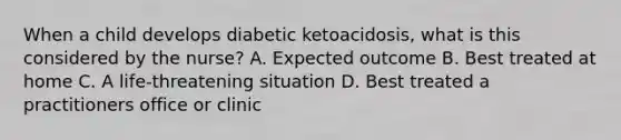 When a child develops diabetic ketoacidosis, what is this considered by the nurse? A. Expected outcome B. Best treated at home C. A life-threatening situation D. Best treated a practitioners office or clinic