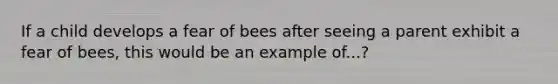 If a child develops a fear of bees after seeing a parent exhibit a fear of bees, this would be an example of...?