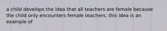 a child develops the idea that all teachers are female because the child only encounters female teachers. this idea is an example of