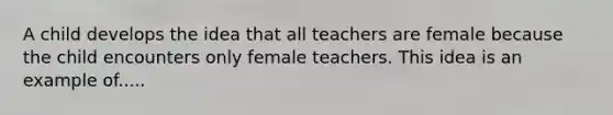 A child develops the idea that all teachers are female because the child encounters only female teachers. This idea is an example of.....