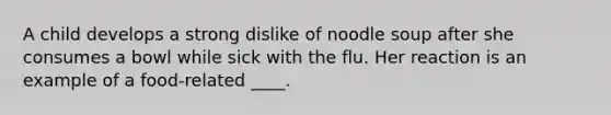 A child develops a strong dislike of noodle soup after she consumes a bowl while sick with the flu. Her reaction is an example of a food-related ____.​