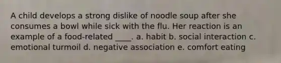 A child develops a strong dislike of noodle soup after she consumes a bowl while sick with the flu. Her reaction is an example of a food-related ____. a. habit b. social interaction c. emotional turmoil d. negative association e. comfort eating