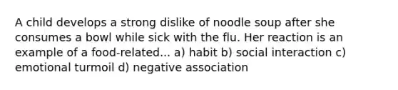 A child develops a strong dislike of noodle soup after she consumes a bowl while sick with the flu. Her reaction is an example of a food-related... a) habit b) social interaction c) emotional turmoil d) negative association