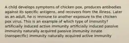 A child develops symptoms of chicken pox, produces antibodies against its specific antigens, and recovers from the illness. Later as an adult, he is immune to another exposure to the chicken pox virus. This is an example of which type of immunity? artificially induced active immunity artificially induced passive immunity naturally acquired passive immunity innate (nonspecific) immunity naturally acquired active immunity