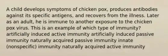 A child develops symptoms of chicken pox, produces antibodies against its specific antigens, and recovers from the illness. Later as an adult, he is immune to another exposure to the chicken pox virus. This is an example of which type of immunity? artificially induced active immunity artificially induced passive immunity naturally acquired passive immunity innate (nonspecific) immunity naturally acquired active immunity