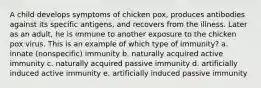 A child develops symptoms of chicken pox, produces antibodies against its specific antigens, and recovers from the illness. Later as an adult, he is immune to another exposure to the chicken pox virus. This is an example of which type of immunity? a. innate (nonspecific) immunity b. naturally acquired active immunity c. naturally acquired passive immunity d. artificially induced active immunity e. artificially induced passive immunity