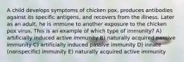 A child develops symptoms of chicken pox, produces antibodies against its specific antigens, and recovers from the illness. Later as an adult, he is immune to another exposure to the chicken pox virus. This is an example of which type of immunity? A) artificially induced active immunity B) naturally acquired passive immunity C) artificially induced passive immunity D) innate (nonspecific) immunity E) naturally acquired active immunity