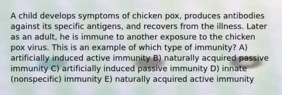 A child develops symptoms of chicken pox, produces antibodies against its specific antigens, and recovers from the illness. Later as an adult, he is immune to another exposure to the chicken pox virus. This is an example of which type of immunity? A) artificially induced active immunity B) naturally acquired passive immunity C) artificially induced passive immunity D) innate (nonspecific) immunity E) naturally acquired active immunity