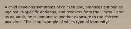 A child develops symptoms of chicken pox, produces antibodies against its specific antigens, and recovers from the illness. Later as an adult, he is immune to another exposure to the chicken pox virus. This is an example of which type of immunity?