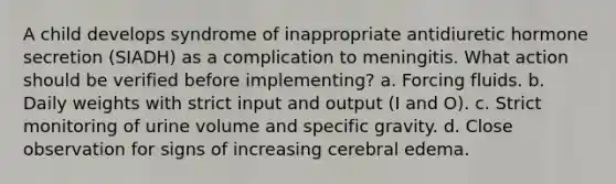 A child develops syndrome of inappropriate antidiuretic hormone secretion (SIADH) as a complication to meningitis. What action should be verified before implementing? a. Forcing fluids. b. Daily weights with strict input and output (I and O). c. Strict monitoring of urine volume and specific gravity. d. Close observation for signs of increasing cerebral edema.