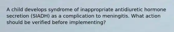 A child develops syndrome of inappropriate antidiuretic hormone secretion (SIADH) as a complication to meningitis. What action should be verified before implementing?