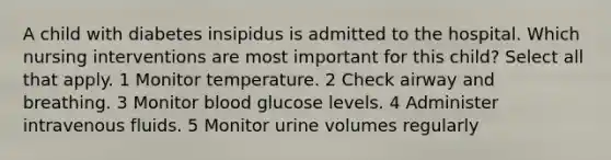 A child with diabetes insipidus is admitted to the hospital. Which nursing interventions are most important for this child? Select all that apply. 1 Monitor temperature. 2 Check airway and breathing. 3 Monitor blood glucose levels. 4 Administer intravenous fluids. 5 Monitor urine volumes regularly