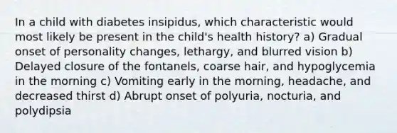 In a child with diabetes insipidus, which characteristic would most likely be present in the child's health history? a) Gradual onset of personality changes, lethargy, and blurred vision b) Delayed closure of the fontanels, coarse hair, and hypoglycemia in the morning c) Vomiting early in the morning, headache, and decreased thirst d) Abrupt onset of polyuria, nocturia, and polydipsia