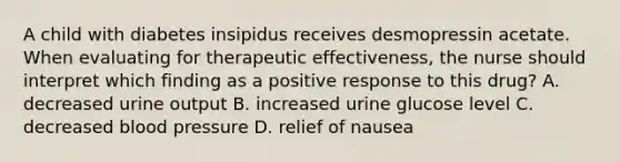 A child with diabetes insipidus receives desmopressin acetate. When evaluating for therapeutic effectiveness, the nurse should interpret which finding as a positive response to this drug? A. decreased urine output B. increased urine glucose level C. decreased blood pressure D. relief of nausea