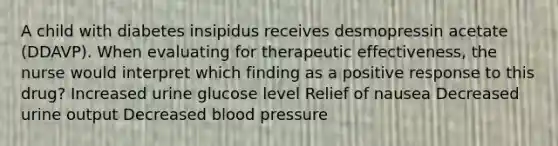 A child with diabetes insipidus receives desmopressin acetate (DDAVP). When evaluating for therapeutic effectiveness, the nurse would interpret which finding as a positive response to this drug? Increased urine glucose level Relief of nausea Decreased urine output Decreased blood pressure