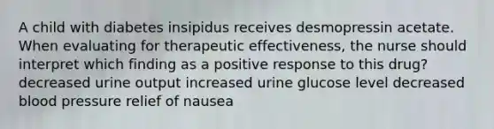 A child with diabetes insipidus receives desmopressin acetate. When evaluating for therapeutic effectiveness, the nurse should interpret which finding as a positive response to this drug? decreased urine output increased urine glucose level decreased blood pressure relief of nausea