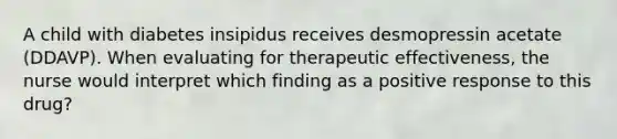 A child with diabetes insipidus receives desmopressin acetate (DDAVP). When evaluating for therapeutic effectiveness, the nurse would interpret which finding as a positive response to this drug?