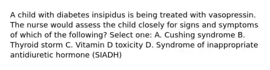 A child with diabetes insipidus is being treated with vasopressin. The nurse would assess the child closely for signs and symptoms of which of the following? Select one: A. Cushing syndrome B. Thyroid storm C. Vitamin D toxicity D. Syndrome of inappropriate antidiuretic hormone (SIADH)