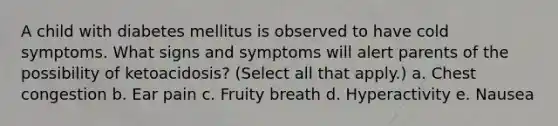 A child with diabetes mellitus is observed to have cold symptoms. What signs and symptoms will alert parents of the possibility of ketoacidosis? (Select all that apply.) a. Chest congestion b. Ear pain c. Fruity breath d. Hyperactivity e. Nausea