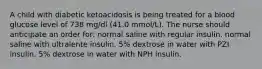 A child with diabetic ketoacidosis is being treated for a blood glucose level of 738 mg/dl (41.0 mmol/L). The nurse should anticipate an order for: normal saline with regular insulin. normal saline with ultralente insulin. 5% dextrose in water with PZI insulin. 5% dextrose in water with NPH insulin.