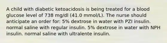 A child with diabetic ketoacidosis is being treated for a blood glucose level of 738 mg/dl (41.0 mmol/L). The nurse should anticipate an order for: 5% dextrose in water with PZI insulin. normal saline with regular insulin. 5% dextrose in water with NPH insulin. normal saline with ultralente insulin.