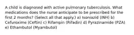 A child is diagnosed with active pulmonary tuberculosis. What medications does the nurse anticipate to be prescribed for the first 2 months? (Select all that apply.) a) Isoniazid (INH) b) Cefuroxime (Ceftin) c) Rifampin (Rifadin) d) Pyrazinamide (PZA) e) Ethambutol (Myambutol)