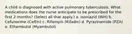 A child is diagnosed with active pulmonary tuberculosis. What medications does the nurse anticipate to be prescribed for the first 2 months? (Select all that apply.) a. Isoniazid (INH) b. Cefuroxime (Ceftin) c. Rifampin (Rifadin) d. Pyrazinamide (PZA) e. Ethambutol (Myambutol)