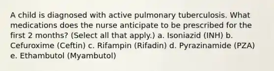 A child is diagnosed with active pulmonary tuberculosis. What medications does the nurse anticipate to be prescribed for the first 2 months? (Select all that apply.) a. Isoniazid (INH) b. Cefuroxime (Ceftin) c. Rifampin (Rifadin) d. Pyrazinamide (PZA) e. Ethambutol (Myambutol)