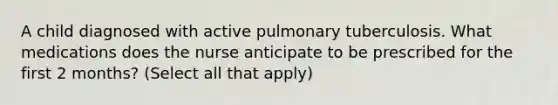 A child diagnosed with active pulmonary tuberculosis. What medications does the nurse anticipate to be prescribed for the first 2 months? (Select all that apply)