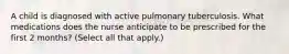 A child is diagnosed with active pulmonary tuberculosis. What medications does the nurse anticipate to be prescribed for the first 2 months? (Select all that apply.)