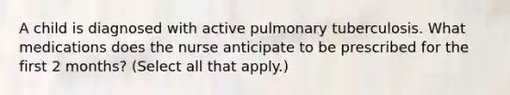 A child is diagnosed with active pulmonary tuberculosis. What medications does the nurse anticipate to be prescribed for the first 2 months? (Select all that apply.)