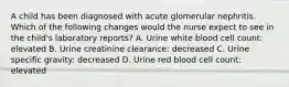 A child has been diagnosed with acute glomerular nephritis. Which of the following changes would the nurse expect to see in the child's laboratory reports? A. Urine white blood cell count: elevated B. Urine creatinine clearance: decreased C. Urine specific gravity: decreased D. Urine red blood cell count: elevated