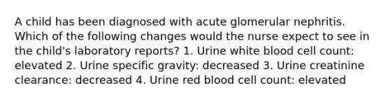 A child has been diagnosed with acute glomerular nephritis. Which of the following changes would the nurse expect to see in the child's laboratory reports? 1. Urine white blood cell count: elevated 2. Urine specific gravity: decreased 3. Urine creatinine clearance: decreased 4. Urine red blood cell count: elevated