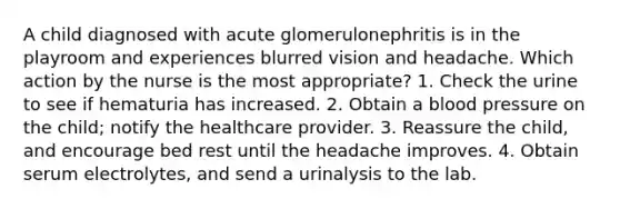 A child diagnosed with acute glomerulonephritis is in the playroom and experiences blurred vision and headache. Which action by the nurse is the most appropriate? 1. Check the urine to see if hematuria has increased. 2. Obtain a blood pressure on the child; notify the healthcare provider. 3. Reassure the child, and encourage bed rest until the headache improves. 4. Obtain serum electrolytes, and send a urinalysis to the lab.