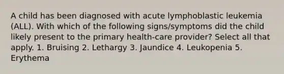 A child has been diagnosed with acute lymphoblastic leukemia (ALL). With which of the following signs/symptoms did the child likely present to the primary health-care provider? Select all that apply. 1. Bruising 2. Lethargy 3. Jaundice 4. Leukopenia 5. Erythema