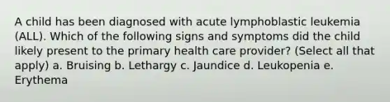 A child has been diagnosed with acute lymphoblastic leukemia (ALL). Which of the following signs and symptoms did the child likely present to the primary health care provider? (Select all that apply) a. Bruising b. Lethargy c. Jaundice d. Leukopenia e. Erythema