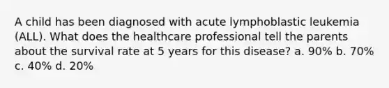 A child has been diagnosed with acute lymphoblastic leukemia (ALL). What does the healthcare professional tell the parents about the survival rate at 5 years for this disease? a. 90% b. 70% c. 40% d. 20%