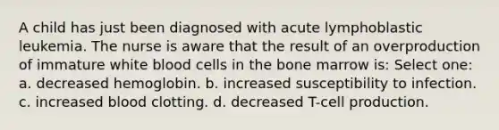 A child has just been diagnosed with acute lymphoblastic leukemia. The nurse is aware that the result of an overproduction of immature white blood cells in the bone marrow is: Select one: a. decreased hemoglobin. b. increased susceptibility to infection. c. increased blood clotting. d. decreased T-cell production.