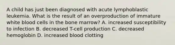 A child has just been diagnosed with acute lymphoblastic leukemia. What is the result of an overproduction of immature white blood cells in the bone marrow? A. increased susceptibility to infection B. decreased T-cell production C. decreased hemoglobin D. increased blood clotting