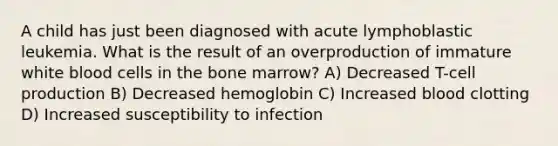 A child has just been diagnosed with acute lymphoblastic leukemia. What is the result of an overproduction of immature white blood cells in the bone marrow? A) Decreased T-cell production B) Decreased hemoglobin C) Increased blood clotting D) Increased susceptibility to infection