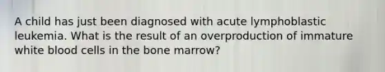 A child has just been diagnosed with acute lymphoblastic leukemia. What is the result of an overproduction of immature white blood cells in the bone marrow?