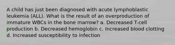 A child has just been diagnosed with acute lymphoblastic leukemia (ALL). What is the result of an overproduction of immature WBCs in the bone marrow? a. Decreased T-cell production b. Decreased hemoglobin c. Increased blood clotting d. Increased susceptibility to infection