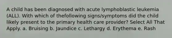 A child has been diagnosed with acute lymphoblastic leukemia (ALL). With which of thefollowing signs/symptoms did the child likely present to the primary health care provider? Select All That Apply. a. Bruising b. Jaundice c. Lethargy d. Erythema e. Rash