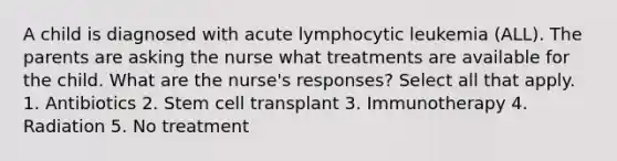 A child is diagnosed with acute lymphocytic leukemia (ALL). The parents are asking the nurse what treatments are available for the child. What are the nurse's responses? Select all that apply. 1. Antibiotics 2. Stem cell transplant 3. Immunotherapy 4. Radiation 5. No treatment