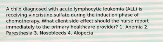 A child diagnosed with acute lymphocytic leukemia (ALL) is receiving vincristine sulfate during the induction phase of chemotherapy. What client side effect should the nurse report immediately to the primary healthcare provider? 1. Anemia 2. Paresthesia 3. Nosebleeds 4. Alopecia