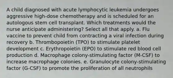 A child diagnosed with acute lymphocytic leukemia undergoes aggressive high-dose chemotherapy and is scheduled for an autologous stem cell transplant. Which treatments would the nurse anticipate administering? Select all that apply. a. Flu vaccine to prevent child from contracting a viral infection during recovery b. Thrombopoietin (TPO) to stimulate platelet development c. Erythropoietin (EPO) to stimulate red blood cell production d. Macrophage colony-stimulating factor (M-CSF) to increase macrophage colonies. e. Granulocyte colony-stimulating factor (G-CSF) to promote the proliferation of all neutrophils