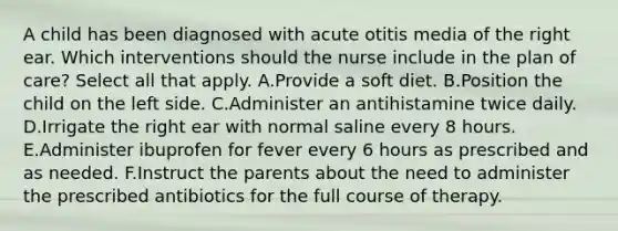 A child has been diagnosed with acute otitis media of the right ear. Which interventions should the nurse include in the plan of care? Select all that apply. A.Provide a soft diet. B.Position the child on the left side. C.Administer an antihistamine twice daily. D.Irrigate the right ear with normal saline every 8 hours. E.Administer ibuprofen for fever every 6 hours as prescribed and as needed. F.Instruct the parents about the need to administer the prescribed antibiotics for the full course of therapy.