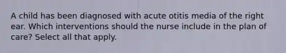 A child has been diagnosed with acute otitis media of the right ear. Which interventions should the nurse include in the plan of care? Select all that apply.